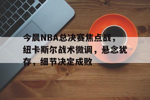 英雄联盟投注 -包含今晨NBA总决赛焦点战，纽卡斯尔战术微调，悬念犹存，细节决定成败的词条